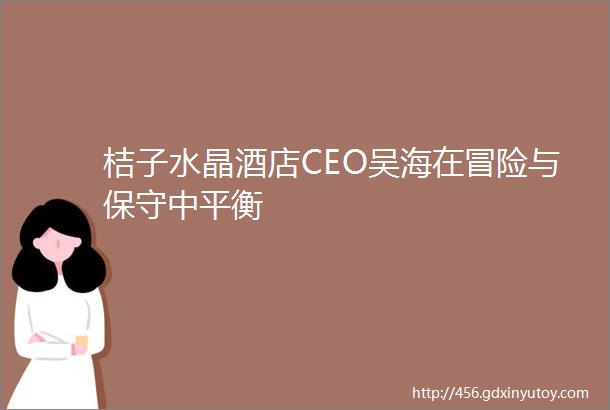 桔子水晶酒店CEO吴海在冒险与保守中平衡